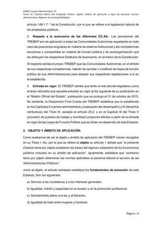 CARM. Cuerpo Administrativo. PI.
Tema 10. Estatuto básico del Empleado Público: objeto, ámbito de aplicación y tipos de personal. Carrera
administrativa. Régimen de incompatibilidades.
Página | 4
artículo 149.1.7. ª de la Constitución, por lo que se refiere a la legislación laboral de
los empleados públicos.
2. Respeto a la autonomía de las diferentes CC.AA.: Las previsiones del
TREBEP son de aplicación a todas las Comunidades Autónomas respetando en todo
caso las posiciones singulares en materia de sistema institucional y las competencias
exclusivas y compartidas en materia de función pública y de autoorganización que
les atribuyen los respectivos Estatutos de Autonomía, en el marco de la Constitución.
Al respecto señala el propio TREBEP que las Comunidades Autónomas, en el ámbito
de sus respectivas competencias, habrán de aprobar o modificar las leyes de función
pública de sus Administraciones para adaptar sus respectivas legislaciones a lo en
él establecido.
3. Entrada en vigor: El TREBEP señala que tanto el real decreto legislativo como
el texto refundido que aprueba entrarán en vigor al día siguiente de su publicación en
el “Boletín Oficial del Estado”, publicación que se produjo el 31 de octubre de 2015.
No obstante, la Disposición Final Cuarta del TREBEP establece que lo establecido
en los Capítulos II (carrera administrativa y evaluación del desempeño) y III (derechos
retributivos) del Título III, excepto el artículo 25.2, y en el Capítulo III del Título V
(provisión de puestos de trabajo y movilidad) producirá efectos a partir de la entrada
en vigor de las Leyes de Función Pública que se dicten en desarrollo de este Estatuto.
2. OBJETO Y ÁMBITO DE APLICACIÓN.
Como acabamos de ver el objeto y ámbito de aplicación del TREBEP vienen recogidos
en su Título I. Así, por lo que se refiere al objeto su artículo 1 señala que “el presente
Estatuto tiene por objeto establecer las bases del régimen estatutario de los funcionarios
públicos incluidos en su ámbito de aplicación”. Igualmente, establece que “asimismo
tiene por objeto determinar las normas aplicables al personal laboral al servicio de las
Administraciones Públicas”.
Junto al objeto, el artículo señalado establece los fundamentos de actuación de este
Estatuto. Son los siguientes:
a) Servicio a los ciudadanos y a los intereses generales.
b) Igualdad, mérito y capacidad en el acceso y en la promoción profesional.
c) Sometimiento pleno a la ley y al Derecho.
d) Igualdad de trato entre mujeres y hombres.
 