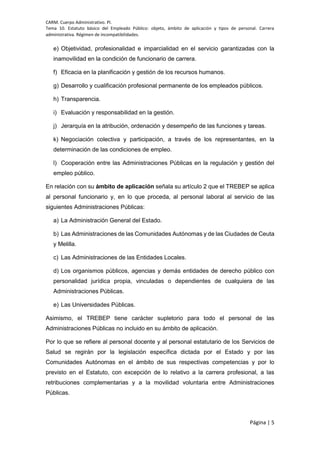 CARM. Cuerpo Administrativo. PI.
Tema 10. Estatuto básico del Empleado Público: objeto, ámbito de aplicación y tipos de personal. Carrera
administrativa. Régimen de incompatibilidades.
Página | 5
e) Objetividad, profesionalidad e imparcialidad en el servicio garantizadas con la
inamovilidad en la condición de funcionario de carrera.
f) Eficacia en la planificación y gestión de los recursos humanos.
g) Desarrollo y cualificación profesional permanente de los empleados públicos.
h) Transparencia.
i) Evaluación y responsabilidad en la gestión.
j) Jerarquía en la atribución, ordenación y desempeño de las funciones y tareas.
k) Negociación colectiva y participación, a través de los representantes, en la
determinación de las condiciones de empleo.
l) Cooperación entre las Administraciones Públicas en la regulación y gestión del
empleo público.
En relación con su ámbito de aplicación señala su artículo 2 que el TREBEP se aplica
al personal funcionario y, en lo que proceda, al personal laboral al servicio de las
siguientes Administraciones Públicas:
a) La Administración General del Estado.
b) Las Administraciones de las Comunidades Autónomas y de las Ciudades de Ceuta
y Melilla.
c) Las Administraciones de las Entidades Locales.
d) Los organismos públicos, agencias y demás entidades de derecho público con
personalidad jurídica propia, vinculadas o dependientes de cualquiera de las
Administraciones Públicas.
e) Las Universidades Públicas.
Asimismo, el TREBEP tiene carácter supletorio para todo el personal de las
Administraciones Públicas no incluido en su ámbito de aplicación.
Por lo que se refiere al personal docente y al personal estatutario de los Servicios de
Salud se regirán por la legislación específica dictada por el Estado y por las
Comunidades Autónomas en el ámbito de sus respectivas competencias y por lo
previsto en el Estatuto, con excepción de lo relativo a la carrera profesional, a las
retribuciones complementarias y a la movilidad voluntaria entre Administraciones
Públicas.
 
