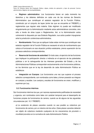 CARM. Cuerpo Administrativo. PI.
Tema 10. Estatuto básico del Empleado Público: objeto, ámbito de aplicación y tipos de personal. Carrera
administrativa. Régimen de incompatibilidades.
Página | 7
 Régimen administrativo: Los funcionarios tienen en cada momento los
derechos y los deberes definidos en cada una de las normas de Derecho
Administrativo que constituyen el estatuto regulador de la Función Pública,
constituido por el conjunto de leyes (entre las que se encuentra el TREBEP) y
reglamentos que regulan esta materia. Este régimen no puede ser modificado
singularmente por la Administración mediante actos administrativos concretos, sino
sólo a través de otras Leyes o Reglamentos. Así, si la Administración actúa
vulnerando lo dispuesto por ese Estatuto Regulador, sus actos pueden impugnarse
ante la jurisdicción contencioso-administrativa.
 Nombramiento: Para que se apliquen todas estas normas que constituyen ese
estatuto regulador de la Función Pública es necesario el acto de nombramiento que
coloca al funcionario en esa situación jurídica estatutaria, previa superación de los
procesos selectivos correspondientes.
 Reserva de funciones de autoridad: En todo caso, el ejercicio de las funciones
que impliquen la participación directa o indirecta en el ejercicio de las potestades
públicas o en la salvaguardia de los intereses generales del Estado y de las
Administraciones Públicas corresponden exclusivamente a los funcionarios públicos,
en los términos que en la ley de desarrollo de cada Administración Pública se
establezca.
 Integración en Cuerpos: Los funcionarios una vez que superan el proceso
selectivo correspondiente, son nombrados como tales y toman posesión se integran
en cuerpos y escalas. Los cuerpos y escalas de funcionarios se crean, modifican y
suprimen por Ley.
3.2. Funcionarios interinos
Son funcionarios interinos los que, por razones expresamente justificadas de necesidad
y urgencia, son nombrados como tales con carácter temporal para el desempeño de
funciones propias de funcionarios de carrera, cuando se dé alguna de las siguientes
circunstancias (art. 10.1 TREBEP):
a) La existencia de plazas vacantes cuando no sea posible su cobertura por
funcionarios de carrera, por un máximo de tres años. Estas plazas vacantes deberán
ser objeto de cobertura mediante cualquiera de los mecanismos de provisión o
movilidad previstos en la normativa de cada Administración Pública.
 