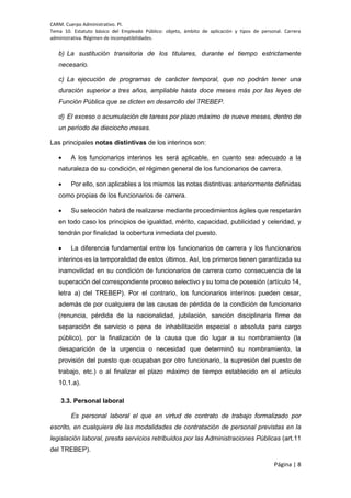 CARM. Cuerpo Administrativo. PI.
Tema 10. Estatuto básico del Empleado Público: objeto, ámbito de aplicación y tipos de personal. Carrera
administrativa. Régimen de incompatibilidades.
Página | 8
b) La sustitución transitoria de los titulares, durante el tiempo estrictamente
necesario.
c) La ejecución de programas de carácter temporal, que no podrán tener una
duración superior a tres años, ampliable hasta doce meses más por las leyes de
Función Pública que se dicten en desarrollo del TREBEP.
d) El exceso o acumulación de tareas por plazo máximo de nueve meses, dentro de
un período de dieciocho meses.
Las principales notas distintivas de los interinos son:
 A los funcionarios interinos les será aplicable, en cuanto sea adecuado a la
naturaleza de su condición, el régimen general de los funcionarios de carrera.
 Por ello, son aplicables a los mismos las notas distintivas anteriormente definidas
como propias de los funcionarios de carrera.
 Su selección habrá de realizarse mediante procedimientos ágiles que respetarán
en todo caso los principios de igualdad, mérito, capacidad, publicidad y celeridad, y
tendrán por finalidad la cobertura inmediata del puesto.
 La diferencia fundamental entre los funcionarios de carrera y los funcionarios
interinos es la temporalidad de estos últimos. Así, los primeros tienen garantizada su
inamovilidad en su condición de funcionarios de carrera como consecuencia de la
superación del correspondiente proceso selectivo y su toma de posesión (artículo 14,
letra a) del TREBEP). Por el contrario, los funcionarios interinos pueden cesar,
además de por cualquiera de las causas de pérdida de la condición de funcionario
(renuncia, pérdida de la nacionalidad, jubilación, sanción disciplinaria firme de
separación de servicio o pena de inhabilitación especial o absoluta para cargo
público), por la finalización de la causa que dio lugar a su nombramiento (la
desaparición de la urgencia o necesidad que determinó su nombramiento, la
provisión del puesto que ocupaban por otro funcionario, la supresión del puesto de
trabajo, etc.) o al finalizar el plazo máximo de tiempo establecido en el artículo
10.1.a).
3.3. Personal laboral
Es personal laboral el que en virtud de contrato de trabajo formalizado por
escrito, en cualquiera de las modalidades de contratación de personal previstas en la
legislación laboral, presta servicios retribuidos por las Administraciones Públicas (art.11
del TREBEP).
 