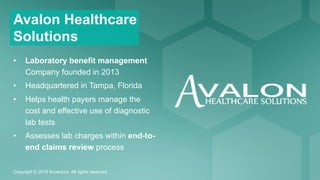 Copyright © 2016 Accenture All rights reserved.
Avalon Healthcare
Solutions
•  Laboratory benefit management
Company founded in 2013
•  Headquartered in Tampa, Florida
•  Helps health payers manage the
cost and effective use of diagnostic
lab tests
•  Assesses lab charges within end-to-
end claims review process
 