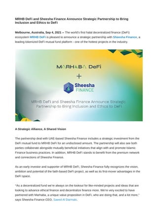 MRHB DeFi and Sheesha Finance Announce Strategic Partnership to Bring
Inclusion and Ethics to DeFi
Melbourne, Australia, Sep 4, 2021 -- The world’s first halal decentralized finance (DeFi)
ecosystem MRHB DeFi is pleased to announce a strategic partnership with Sheesha Finance, a
leading tokenized DeFi mutual fund platform - оnе оf thе hottest рrоjесtѕ in the industry.
A Strategic Alliance, A Shared Vision
The partnership deal with UAE-based Sheesha Finance includes a strategic investment from the
DeFi mutual fund to MRHB DeFi for an undisclosed amount. The partnership will also see both
parties collaborate alongside mutually beneficial initiatives that align with and promote Islamic
Finance business practices. In addition, MRHB DeFi stands to benefit from the premium network
and connections of Sheesha Finance.
As an early investor and supporter of MRHB DeFi, Sheesha Finance fully recognizes the vision,
ambition and potential of the faith-based DeFi project, as well as its first-mover advantages in the
DeFi space.
“As a decentralized fund we’re always on the lookout for like-minded projects and ideas that are
looking to advance ethical finance and decentralize finance more. We’re very excited to have
partnered with Marhaba, a unique value proposition in DeFi, who are doing that, and a lot more,”
says Sheesha Finance CEO, Saeed Al Darmaki.
 