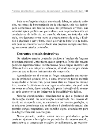 Francisco Cândido Xavier - Mecanismos da Mediunidade - pelo Espírito André Luiz   100




     Seja no esforço intelectual em elevado labor, na criação artís-
tica, nas obras de benemerência ou de educação, seja nas dedica-
ções domésticas, nas tarefas sociais, nas profissões diversas, nas
administrações públicas ou particulares, nos empreendimentos do
comércio ou da indústria, no amanho da terra, no trato dos ani-
mais, nos desportos e em todos os departamentos de ação, o Espí-
rito é chamado a servir bem, isto é, a servir no benefício de todos,
sob pena de conturbar a circulação das próprias energias mentais,
agravando os estados de tensão.

     Correntes mentais destrutivas
     Os referidos estados de tensão, devidos a “núcleos de força na
psicosfera pessoal”, procedem, quase sempre, à feição das nuvens
pacíficas repentinamente transformadas pelas cargas anormais de
elétrons livres em máquinas indutoras, atraindo os campos elétri-
cos com que se fazem instrumentos da tempestade.
     Acumulando em si mesma as forças autogeradas em proces-
sos de profundo desequilíbrio, a alma exterioriza forças mentais
desajustadas e destrutivas, pelas quais atrai as forças do mesmo
teor, caindo freqüentemente em cegueira obsessiva, da qual mui-
tas vezes se afasta, desorientada, pela porta indesejável do remor-
so, após converter-se em intérprete de inqualificáveis delitos.
     Noutras circunstâncias, considerando-se que o processo da
obliteração mental, ou acumulação desordenada das nuvens de
tensão no campo da aura, se caracteriza por imensa gradação, se
as criaturas conscientes não se dispõem à distribuição natural das
próprias cargas magnéticas, em trabalho digno, estabelecem para
si a degenerescência das energias.
     Nessa posição, emitem ondas mentais perturbadas, pelas
quais se ajustam a Inteligências perturbadas do mesmo sentido,
arrojando-se a lamentáveis estações de aviltamento, em ocorrên-
 