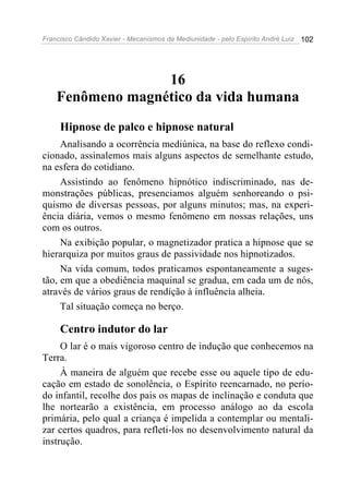 Francisco Cândido Xavier - Mecanismos da Mediunidade - pelo Espírito André Luiz   102




                  16
    Fenômeno magnético da vida humana
     Hipnose de palco e hipnose natural
     Analisando a ocorrência mediúnica, na base do reflexo condi-
cionado, assinalemos mais alguns aspectos de semelhante estudo,
na esfera do cotidiano.
     Assistindo ao fenômeno hipnótico indiscriminado, nas de-
monstrações públicas, presenciamos alguém senhoreando o psi-
quismo de diversas pessoas, por alguns minutos; mas, na experi-
ência diária, vemos o mesmo fenômeno em nossas relações, uns
com os outros.
     Na exibição popular, o magnetizador pratica a hipnose que se
hierarquiza por muitos graus de passividade nos hipnotizados.
     Na vida comum, todos praticamos espontaneamente a suges-
tão, em que a obediência maquinal se gradua, em cada um de nós,
através de vários graus de rendição à influência alheia.
     Tal situação começa no berço.

     Centro indutor do lar
     O lar é o mais vigoroso centro de indução que conhecemos na
Terra.
     À maneira de alguém que recebe esse ou aquele tipo de edu-
cação em estado de sonolência, o Espírito reencarnado, no perío-
do infantil, recolhe dos pais os mapas de inclinação e conduta que
lhe nortearão a existência, em processo análogo ao da escola
primária, pelo qual a criança é impelida a contemplar ou mentali-
zar certos quadros, para refleti-los no desenvolvimento natural da
instrução.
 