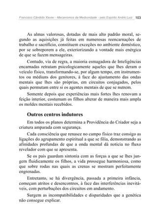 Francisco Cândido Xavier - Mecanismos da Mediunidade - pelo Espírito André Luiz   103




     As almas valorosas, dotadas de mais alto padrão moral, se-
gundo as aquisições já feitas em numerosas reencarnações de
trabalho e sacrifício, constituem exceções no ambiente doméstico,
por se sobreporem a ele, exteriorizando a vontade mais enérgica
de que se fazem mensageiras.
     Contudo, via de regra, a maioria esmagadora de Inteligências
encarnadas retratam psicologicamente aqueles que lhes deram o
veículo físico, transformando-se, por algum tempo, em instrumen-
tos ou médiuns dos genitores, à face do ajustamento das ondas
mentais que lhes são próprias, em circuitos conjugados, pelos
quais permutam entre si os agentes mentais de que se nutrem.
     Somente depois que experiências mais fortes lhes renovam a
feição interior, costumam os filhos alterar de maneira mais ampla
os moldes mentais recebidos.

     Outros centros indutores
     Em todos os planos determina a Providência do Criador seja a
criatura amparada com segurança.
     Cada consciência que renasce no campo físico traz consigo as
ligações do agrupamento espiritual a que se filia, demonstrando as
afinidades profundas de que a onda mental dá notícia no fluxo
revelador com que se apresenta.
     Se os pais guardam sintonia com as forças a que se lhes jun-
gem fluidicamente os filhos, a vida prossegue harmoniosa, como
que sobre rodas nas quais as crenas se mostram perfeitamente
engrenadas.
     Entretanto, se há divergência, passada a primeira infância,
começam atritos e desencontros, à face das interferências inevitá-
veis, com perturbações dos circuitos em andamento.
     Surgem as incompatibilidades e disparidades que a genética
não consegue explicar.
 