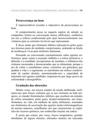 Francisco Cândido Xavier - Mecanismos da Mediunidade - pelo Espírito André Luiz   106




     Perseverança no bem
     É imprescindível recordar o impositivo da perseverança no
bem.
     O comprazimento nessa ou naquela espécie de atitude ou
companhia, leitura ou conversação menos edificantes, estabelece
em nós o reflexo condicionado pelo qual inconscientemente nos
voltamos para as correntes invisíveis que representam.
     É desse modo que formamos hábitos indesejáveis pelos quais
nos fazemos pasto de entidades vampirizantes, acabando na feição
de arcabouços vivos para moléstias fantasmas.
     Pensando ou conversando constantemente sobre agentes en-
fermiços, quais sejam a acusação indébita e a critica destrutiva, o
deboche e a crueldade, incorporamos de imediato, a influência das
criaturas encarnadas e desencarnadas que os alimentam, porque o
ato de voltar a semelhantes temas, contrários aos princípios que
ajudam a vida e a regeneram, se transforma em reflexo condicio-
nado de caráter doentio, automatizando-nos a capacidade de
transmitir tais agentes mórbidos, responsáveis por largo acervo de
enfermidade e desequilíbrio.

     Gradação das obsessões
    Muitas vezes, em nossos estados de tensão deliberada, incli-
namo-nos para forças violentas que se nos insinuam no halo psí-
quico, aí criando fermentações infelizes que resultam em atitudes
de cólera arrasadora, pelas quais, desprevenidamente, nos trans-
formamos, na vida, em médiuns de ações delituosas, arrastados
nos fenômenos de associação dos agentes mento-eletromagnéticos
da mesma natureza, semelhantes aos que caracterizam as explo-
sões de recursos químicos, nas conhecidas reações em cadeia.
    É assim que somos, por vezes, loucos temporários, grandes
obsidiados de alguns minutos, alienados mentais em marcadas
 