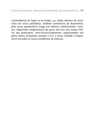 Francisco Cândido Xavier - Mecanismos da Mediunidade - pelo Espírito André Luiz   107




circunstâncias de lugar ou de tempo, ou, ainda, doentes do racio-
cínio em crises periódicas, médiuns lastimáveis da desarmonia,
pela nossa permanência longa em reflexos condicionados vicio-
sos, adquirindo compromissos de grave teor nos atos menos feli-
zes que praticamos, semi-inconscientemente, sugestionados uns
pelos outros, porquanto, perante a Lei, a nossa vontade é respon-
sável em todos os nossos problemas de sintonia.
 