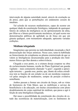 Francisco Cândido Xavier - Mecanismos da Mediunidade - pelo Espírito André Luiz   109




intervenção de alguma autoridade moral, através da exortação ou
da prece, para que as perturbações em andamento cessem de
imediato.
     Tal eclosão de recursos medianímicos, capaz de ocorrer em
qualquer idade da constituição fisiológica, independe de quaisquer
fatores de cultura da inteligência ou de aprimoramento da alma,
por filiar-se a fatores positivamente mecânicos, tal qual ocorre nas
demonstrações públicas de agilidade ou de força em que um
ginasta qualquer, com treinamento adequado, apresenta variadas
exibições.

     Médium teleguiado
     Imaginemos que persista na individualidade encarnada a fácil
desassociação das forças anímicas. Nesse caso, temo-la habilitada
ao fornecimento do ectoplasma ou plasma exteriorizado de que se
valem as Inteligências desencarnadas para a produção dos fenô-
menos físicos que lhes denota a sobrevivência.
     Chegada a esse ponto, se a criatura deseja cooperar na obra
do esclarecimento humano, recebe do Plano Espiritual um guarda
vigilante – mais comumente chamado “o guia”, segundo a apreci-
ação terrestre –, guarda esse, porém, que, diante da esfera extrafí-
sica tem as funções de um zelador ou de um mordomo responsá-
vel pelas energias do medianeiro, sempre de posição evolutiva
semelhante.
     Ambos passam a formar um circuito de forças, sob as vistas
de Instrutores da Vida Maior, que os mobilizam a serviço da
beneficência e da educação, em muitas circunstâncias com pleno
desdobramento do corpo espiritual do médium, que passa a agir à
feição de uma Inteligência teleguiada.
     Daí nasce a possibilidade da constituição dos círculos de es-
tudo das ocorrências de materialização, com os fenômenos de
 
