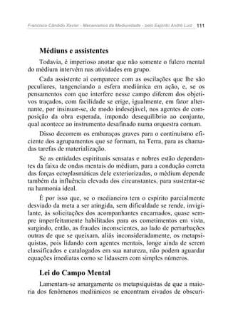 Francisco Cândido Xavier - Mecanismos da Mediunidade - pelo Espírito André Luiz   111




     Médiuns e assistentes
     Todavia, é imperioso anotar que não somente o fulcro mental
do médium intervém nas atividades em grupo.
     Cada assistente aí comparece com as oscilações que lhe são
peculiares, tangenciando a esfera mediúnica em ação, e, se os
pensamentos com que interfere nesse campo diferem dos objeti-
vos traçados, com facilidade se erige, igualmente, em fator alter-
nante, por insinuar-se, de modo indesejável, nos agentes de com-
posição da obra esperada, impondo desequilíbrio ao conjunto,
qual acontece ao instrumento desafinado numa orquestra comum.
     Disso decorrem os embaraços graves para o continuísmo efi-
ciente dos agrupamentos que se formam, na Terra, para as chama-
das tarefas de materialização.
     Se as entidades espirituais sensatas e nobres estão dependen-
tes da faixa de ondas mentais do médium, para a condução correta
das forças ectoplasmáticas dele exteriorizadas, o médium depende
também da influência elevada dos circunstantes, para sustentar-se
na harmonia ideal.
     É por isso que, se o medianeiro tem o espírito parcialmente
desviado da meta a ser atingida, sem dificuldade se rende, invigi-
lante, às solicitações dos acompanhantes encarnados, quase sem-
pre imperfeitamente habilitados para os cometimentos em vista,
surgindo, então, as fraudes inconscientes, ao lado de perturbações
outras de que se queixam, aliás inconsideradamente, os metapsi-
quistas, pois lidando com agentes mentais, longe ainda de serem
classificados e catalogados em sua natureza, não podem aguardar
equações imediatas como se lidassem com simples números.

     Lei do Campo Mental
     Lamentam-se amargamente os metapsiquistas de que a maio-
ria dos fenômenos mediúnicos se encontram eivados de obscuri-
 