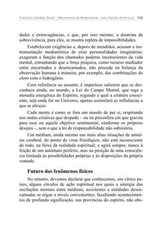 Francisco Cândido Xavier - Mecanismos da Mediunidade - pelo Espírito André Luiz   112




dades e extravagâncias, e que, por isso mesmo, a doutrina da
sobrevivência, para eles, se mostra repleta de impossibilidades.
     Estabelecem exigências e, depois de atendidos, acusam a ins-
trumentação medianímica de criar personalidades imaginárias;
exageram a função dos chamados poderes inconscientes da vida
mental, estranhando que a força psíquica, como recurso mediador
entre encarnados e desencarnados, não procede na balança da
observação humana à maneira, por exemplo, das combinações do
cloro com o hidrogênio.
     Com referência ao assunto, é imperioso salientar que se des-
conhece ainda, no mundo, a Lei do Campo Mental, que rege a
moradia energética do Espírito, segundo a qual a criatura consci-
ente, seja onde for no Universo, apenas assimilará as influências a
que se afeiçoe.
     Cada mente é como se fora um mundo de per si, respirando
nas ondas criativas que despede – ou na psicosfera em que gravita
para esse ou aquele objetivo sentimental, conforme os próprios
desejos –, sem o que a lei de responsabilidade não subsistiria.
     Um médium, ainda mesmo nas mais altas situações de amné-
sia cerebral, do ponto de vista fisiológico, não está inconsciente
de todo, na faixa da realidade espiritual, e agirá sempre, nunca à
feição de um autômato perfeito, mas na posição de uma consciên-
cia limitada às possibilidades próprias e às disposições da própria
vontade.

     Futuro dos fenômenos físicos
     No entanto, devemos declarar que conhecemos, em vários pa-
íses, alguns círculos de ação espiritual nos quais a sinergia das
oscilações mentais entre médiuns, assistentes e entidades desen-
carnadas se ergue a níveis convenientes, facultando acontecimen-
tos de profunda significação, nas províncias do espírito, não obs-
 