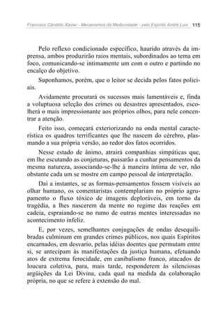 Francisco Cândido Xavier - Mecanismos da Mediunidade - pelo Espírito André Luiz   115




     Pelo reflexo condicionado específico, haurido através da im-
prensa, ambos produzirão raios mentais, subordinados ao tema em
foco, comunicando-se intimamente um com o outro e partindo no
encalço do objetivo.
     Suponhamos, porém, que o leitor se decida pelos fatos polici-
ais.
     Avidamente procurará os sucessos mais lamentáveis e, finda
a voluptuosa seleção dos crimes ou desastres apresentados, esco-
lherá o mais impressionante aos próprios olhos, para nele concen-
trar a atenção.
     Feito isso, começará exteriorizando na onda mental caracte-
rística os quadros terrificantes que lhe nascem do cérebro, plas-
mando a sua própria versão, ao redor dos fatos ocorridos.
     Nesse estado de ânimo, atrairá companhias simpáticas que,
em lhe escutando as conjeturas, passarão a cunhar pensamentos da
mesma natureza, associando-se-lhe à maneira íntima de ver, não
obstante cada um se mostre em campo pessoal de interpretação.
     Daí a instantes, se as formas-pensamentos fossem visíveis ao
olhar humano, os comentaristas contemplariam no próprio agru-
pamento o fluxo tóxico de imagens deploráveis, em torno da
tragédia, a lhes nascerem da mente no regime das reações em
cadeia, espraiando-se no rumo de outras mentes interessadas no
acontecimento infeliz.
     E, por vezes, semelhantes conjugações de ondas desequili-
bradas culminam em grandes crimes públicos, nos quais Espíritos
encarnados, em desvario, pelas idéias doentes que permutam entre
si, se antecipam às manifestações da justiça humana, efetuando
atos de extrema ferocidade, em canibalismo franco, atacados de
loucura coletiva, para, mais tarde, responderem às silenciosas
argüições da Lei Divina, cada qual na medida da colaboração
própria, no que se refere à extensão do mal.
 