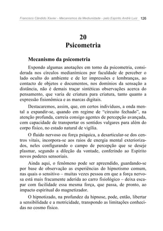 Francisco Cândido Xavier - Mecanismos da Mediunidade - pelo Espírito André Luiz   126




                                   20
                              Psicometria
     Mecanismo da psicometria
     Expondo algumas anotações em torno da psicometria, consi-
derada nos círculos medianímicos por faculdade de perceber o
lado oculto do ambiente e de ler impressões e lembranças, ao
contacto de objetos e documentos, nos domínios da sensação a
distância, não é demais traçar sintéticas observações acerca do
pensamento, que varia de criatura para criatura, tanto quanto a
expressão fisionômica e as marcas digitais.
     Destacaremos, assim, que, em certos indivíduos, a onda men-
tal a expandir-se, quando em regime de “circuito fechado”, na
atenção profunda, carreia consigo agentes de percepção avançada,
com capacidade de transportar os sentidos vulgares para além do
corpo físico, no estado natural de vigília.
     O fluido nervoso ou força psíquica, a desarticular-se dos cen-
tros vitais, incorpora-se aos raios de energia mental exterioriza-
dos, neles configurando o campo de percepção que se deseje
plasmar, segundo a dileção da vontade, conferindo ao Espírito
novos poderes sensoriais.
     Ainda aqui, o fenômeno pode ser apreendido, guardando-se
por base de observação as experiências do hipnotismo comum,
nas quais o sensitivo – muitas vezes pessoa em que a força nervo-
sa está mais fracamente aderida ao carro fisiológico – deixa esca-
par com facilidade essa mesma força, que passa, de pronto, ao
impacto espiritual do magnetizador.
     O hipnotizado, na profundez da hipnose, pode, então, libertar
a sensibilidade e a motricidade, transpondo as limitações conheci-
das no cosmo físico.
 