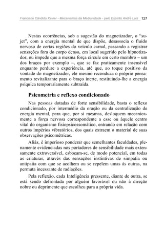 Francisco Cândido Xavier - Mecanismos da Mediunidade - pelo Espírito André Luiz   127




     Nestas ocorrências, sob a sugestão do magnetizador, o “su-
jet”, com a energia mental de que dispõe, desassocia o fluido
nervoso de certas regiões do veículo carnal, passando a registrar
sensações fora do corpo denso, em local sugerido pelo hipnotiza-
dor, ou impede que a mesma força circule em certo membro – um
dos braços por exemplo –, que se faz praticamente insensível
enquanto perdure a experiência, até que, ao toque positivo da
vontade do magnetizador, ele mesmo reconduza o próprio pensa-
mento revitalizante para o braço inerte, restituindo-lhe a energia
psíquica temporariamente subtraída.

     Psicometria e reflexo condicionado
     Nas pessoas dotadas de forte sensibilidade, basta o reflexo
condicionado, por intermédio da oração ou da centralização de
energia mental, para que, por si mesmas, desloquem mecanica-
mente a força nervosa correspondente a esse ou àquele centro
vital do organismo fisiopsicossomático, entrando em relação com
outros impérios vibratórios, dos quais extraem o material de suas
observações psicométricas.
     Aliás, é imperioso ponderar que semelhantes faculdades, ple-
namente evidenciadas nos portadores de sensibilidade mais exten-
samente extroversível, esboçam-se, de modo potencial, em todas
as criaturas, através das sensações instintivas de simpatia ou
antipatia com que se acolhem ou se repelem umas às outras, na
permuta incessante de radiações.
     Pela reflexão, cada Inteligência pressente, diante de outra, se
está sendo defrontada por alguém favorável ou não à direção
nobre ou deprimente que escolheu para a própria vida.
 