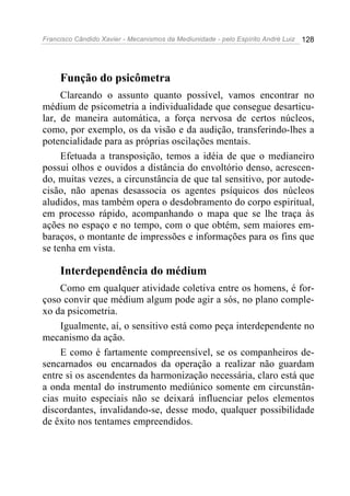 Francisco Cândido Xavier - Mecanismos da Mediunidade - pelo Espírito André Luiz   128




     Função do psicômetra
     Clareando o assunto quanto possível, vamos encontrar no
médium de psicometria a individualidade que consegue desarticu-
lar, de maneira automática, a força nervosa de certos núcleos,
como, por exemplo, os da visão e da audição, transferindo-lhes a
potencialidade para as próprias oscilações mentais.
     Efetuada a transposição, temos a idéia de que o medianeiro
possui olhos e ouvidos a distância do envoltório denso, acrescen-
do, muitas vezes, a circunstância de que tal sensitivo, por autode-
cisão, não apenas desassocia os agentes psíquicos dos núcleos
aludidos, mas também opera o desdobramento do corpo espiritual,
em processo rápido, acompanhando o mapa que se lhe traça às
ações no espaço e no tempo, com o que obtém, sem maiores em-
baraços, o montante de impressões e informações para os fins que
se tenha em vista.

     Interdependência do médium
    Como em qualquer atividade coletiva entre os homens, é for-
çoso convir que médium algum pode agir a sós, no plano comple-
xo da psicometria.
    Igualmente, aí, o sensitivo está como peça interdependente no
mecanismo da ação.
    E como é fartamente compreensível, se os companheiros de-
sencarnados ou encarnados da operação a realizar não guardam
entre si os ascendentes da harmonização necessária, claro está que
a onda mental do instrumento mediúnico somente em circunstân-
cias muito especiais não se deixará influenciar pelos elementos
discordantes, invalidando-se, desse modo, qualquer possibilidade
de êxito nos tentames empreendidos.
 