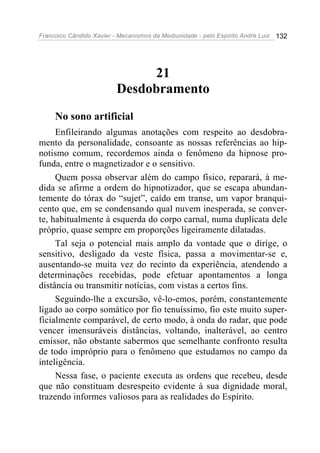 Francisco Cândido Xavier - Mecanismos da Mediunidade - pelo Espírito André Luiz   132




                               21
                          Desdobramento
     No sono artificial
     Enfileirando algumas anotações com respeito ao desdobra-
mento da personalidade, consoante as nossas referências ao hip-
notismo comum, recordemos ainda o fenômeno da hipnose pro-
funda, entre o magnetizador e o sensitivo.
     Quem possa observar além do campo físico, reparará, à me-
dida se afirme a ordem do hipnotizador, que se escapa abundan-
temente do tórax do “sujet”, caído em transe, um vapor branqui-
cento que, em se condensando qual nuvem inesperada, se conver-
te, habitualmente à esquerda do corpo carnal, numa duplicata dele
próprio, quase sempre em proporções ligeiramente dilatadas.
     Tal seja o potencial mais amplo da vontade que o dirige, o
sensitivo, desligado da veste física, passa a movimentar-se e,
ausentando-se muita vez do recinto da experiência, atendendo a
determinações recebidas, pode efetuar apontamentos a longa
distância ou transmitir notícias, com vistas a certos fins.
     Seguindo-lhe a excursão, vê-lo-emos, porém, constantemente
ligado ao corpo somático por fio tenuíssimo, fio este muito super-
ficialmente comparável, de certo modo, à onda do radar, que pode
vencer imensuráveis distâncias, voltando, inalterável, ao centro
emissor, não obstante sabermos que semelhante confronto resulta
de todo impróprio para o fenômeno que estudamos no campo da
inteligência.
     Nessa fase, o paciente executa as ordens que recebeu, desde
que não constituam desrespeito evidente à sua dignidade moral,
trazendo informes valiosos para as realidades do Espírito.
 