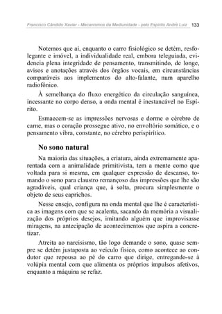 Francisco Cândido Xavier - Mecanismos da Mediunidade - pelo Espírito André Luiz   133




      Notemos que aí, enquanto o carro fisiológico se detém, resfo-
legante e imóvel, a individualidade real, embora teleguiada, evi-
dencia plena integridade de pensamento, transmitindo, de longe,
avisos e anotações através dos órgãos vocais, em circunstâncias
comparáveis aos implementos do alto-falante, num aparelho
radiofônico.
      À semelhança do fluxo energético da circulação sanguínea,
incessante no corpo denso, a onda mental é inestancável no Espí-
rito.
      Esmaecem-se as impressões nervosas e dorme o cérebro de
carne, mas o coração prossegue ativo, no envoltório somático, e o
pensamento vibra, constante, no cérebro perispirítico.

     No sono natural
     Na maioria das situações, a criatura, ainda extremamente apa-
rentada com a animalidade primitivista, tem a mente como que
voltada para si mesma, em qualquer expressão de descanso, to-
mando o sono para claustro remançoso das impressões que lhe são
agradáveis, qual criança que, à solta, procura simplesmente o
objeto de seus caprichos.
     Nesse ensejo, configura na onda mental que lhe é característi-
ca as imagens com que se acalenta, sacando da memória a visuali-
zação dos próprios desejos, imitando alguém que improvisasse
miragens, na antecipação de acontecimentos que aspira a concre-
tizar.
     Atreita ao narcisismo, tão logo demande o sono, quase sem-
pre se detém justaposta ao veículo físico, como acontece ao con-
dutor que repousa ao pé do carro que dirige, entregando-se à
volúpia mental com que alimenta os próprios impulsos afetivos,
enquanto a máquina se refaz.
 