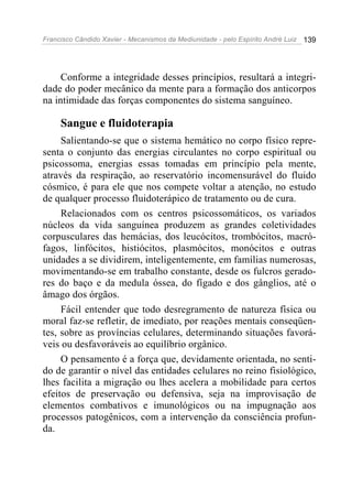 Francisco Cândido Xavier - Mecanismos da Mediunidade - pelo Espírito André Luiz   139




     Conforme a integridade desses princípios, resultará a integri-
dade do poder mecânico da mente para a formação dos anticorpos
na intimidade das forças componentes do sistema sanguíneo.

     Sangue e fluidoterapia
     Salientando-se que o sistema hemático no corpo físico repre-
senta o conjunto das energias circulantes no corpo espiritual ou
psicossoma, energias essas tomadas em princípio pela mente,
através da respiração, ao reservatório incomensurável do fluido
cósmico, é para ele que nos compete voltar a atenção, no estudo
de qualquer processo fluidoterápico de tratamento ou de cura.
     Relacionados com os centros psicossomáticos, os variados
núcleos da vida sanguínea produzem as grandes coletividades
corpusculares das hemácias, dos leucócitos, trombócitos, macró-
fagos, linfócitos, histiócitos, plasmócitos, monócitos e outras
unidades a se dividirem, inteligentemente, em famílias numerosas,
movimentando-se em trabalho constante, desde os fulcros gerado-
res do baço e da medula óssea, do fígado e dos gânglios, até o
âmago dos órgãos.
     Fácil entender que todo desregramento de natureza física ou
moral faz-se refletir, de imediato, por reações mentais conseqüen-
tes, sobre as províncias celulares, determinando situações favorá-
veis ou desfavoráveis ao equilíbrio orgânico.
     O pensamento é a força que, devidamente orientada, no senti-
do de garantir o nível das entidades celulares no reino fisiológico,
lhes facilita a migração ou lhes acelera a mobilidade para certos
efeitos de preservação ou defensiva, seja na improvisação de
elementos combativos e imunológicos ou na impugnação aos
processos patogênicos, com a intervenção da consciência profun-
da.
 