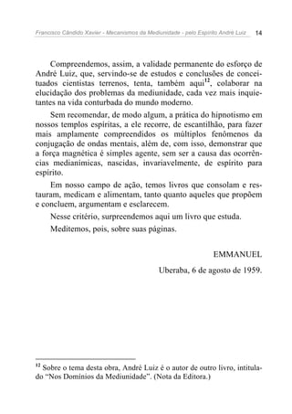 Francisco Cândido Xavier - Mecanismos da Mediunidade - pelo Espírito André Luiz   14




     Compreendemos, assim, a validade permanente do esforço de
André Luiz, que, servindo-se de estudos e conclusões de concei-
tuados cientistas terrenos, tenta, também aqui12, colaborar na
elucidação dos problemas da mediunidade, cada vez mais inquie-
tantes na vida conturbada do mundo moderno.
     Sem recomendar, de modo algum, a prática do hipnotismo em
nossos templos espíritas, a ele recorre, de escantilhão, para fazer
mais amplamente compreendidos os múltiplos fenômenos da
conjugação de ondas mentais, além de, com isso, demonstrar que
a força magnética é simples agente, sem ser a causa das ocorrên-
cias medianímicas, nascidas, invariavelmente, de espírito para
espírito.
     Em nosso campo de ação, temos livros que consolam e res-
tauram, medicam e alimentam, tanto quanto aqueles que propõem
e concluem, argumentam e esclarecem.
     Nesse critério, surpreendemos aqui um livro que estuda.
     Meditemos, pois, sobre suas páginas.


                                                                  EMMANUEL
                                              Uberaba, 6 de agosto de 1959.




12
  Sobre o tema desta obra, André Luiz é o autor de outro livro, intitula-
do “Nos Domínios da Mediunidade”. (Nota da Editora.)
 