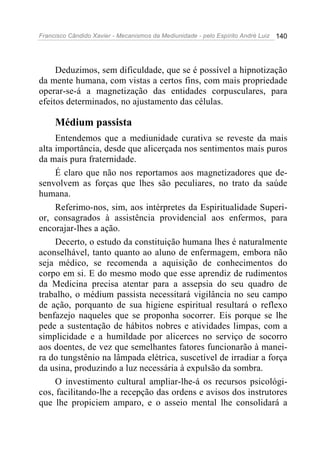 Francisco Cândido Xavier - Mecanismos da Mediunidade - pelo Espírito André Luiz   140




     Deduzimos, sem dificuldade, que se é possível a hipnotização
da mente humana, com vistas a certos fins, com mais propriedade
operar-se-á a magnetização das entidades corpusculares, para
efeitos determinados, no ajustamento das células.

     Médium passista
     Entendemos que a mediunidade curativa se reveste da mais
alta importância, desde que alicerçada nos sentimentos mais puros
da mais pura fraternidade.
     É claro que não nos reportamos aos magnetizadores que de-
senvolvem as forças que lhes são peculiares, no trato da saúde
humana.
     Referimo-nos, sim, aos intérpretes da Espiritualidade Superi-
or, consagrados à assistência providencial aos enfermos, para
encorajar-lhes a ação.
     Decerto, o estudo da constituição humana lhes é naturalmente
aconselhável, tanto quanto ao aluno de enfermagem, embora não
seja médico, se recomenda a aquisição de conhecimentos do
corpo em si. E do mesmo modo que esse aprendiz de rudimentos
da Medicina precisa atentar para a assepsia do seu quadro de
trabalho, o médium passista necessitará vigilância no seu campo
de ação, porquanto de sua higiene espiritual resultará o reflexo
benfazejo naqueles que se proponha socorrer. Eis porque se lhe
pede a sustentação de hábitos nobres e atividades limpas, com a
simplicidade e a humildade por alicerces no serviço de socorro
aos doentes, de vez que semelhantes fatores funcionarão à manei-
ra do tungstênio na lâmpada elétrica, suscetível de irradiar a força
da usina, produzindo a luz necessária à expulsão da sombra.
     O investimento cultural ampliar-lhe-á os recursos psicológi-
cos, facilitando-lhe a recepção das ordens e avisos dos instrutores
que lhe propiciem amparo, e o asseio mental lhe consolidará a
 