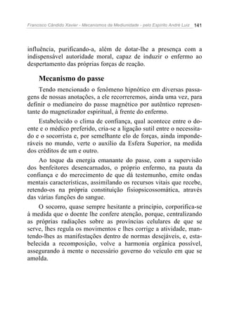 Francisco Cândido Xavier - Mecanismos da Mediunidade - pelo Espírito André Luiz   141




influência, purificando-a, além de dotar-lhe a presença com a
indispensável autoridade moral, capaz de induzir o enfermo ao
despertamento das próprias forças de reação.

     Mecanismo do passe
     Tendo mencionado o fenômeno hipnótico em diversas passa-
gens de nossas anotações, a ele recorreremos, ainda uma vez, para
definir o medianeiro do passe magnético por autêntico represen-
tante do magnetizador espiritual, à frente do enfermo.
     Estabelecido o clima de confiança, qual acontece entre o do-
ente e o médico preferido, cria-se a ligação sutil entre o necessita-
do e o socorrista e, por semelhante elo de forças, ainda imponde-
ráveis no mundo, verte o auxílio da Esfera Superior, na medida
dos créditos de um e outro.
     Ao toque da energia emanante do passe, com a supervisão
dos benfeitores desencarnados, o próprio enfermo, na pauta da
confiança e do merecimento de que dá testemunho, emite ondas
mentais características, assimilando os recursos vitais que recebe,
retendo-os na própria constituição fisiopsicossomática, através
das várias funções do sangue.
     O socorro, quase sempre hesitante a principio, corporifica-se
à medida que o doente lhe confere atenção, porque, centralizando
as próprias radiações sobre as províncias celulares de que se
serve, lhes regula os movimentos e lhes corrige a atividade, man-
tendo-lhes as manifestações dentro de normas desejáveis, e, esta-
belecida a recomposição, volve a harmonia orgânica possível,
assegurando à mente o necessário governo do veículo em que se
amolda.
 