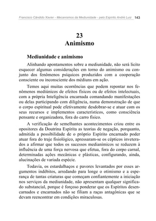 Francisco Cândido Xavier - Mecanismos da Mediunidade - pelo Espírito André Luiz   143




                                   23
                                Animismo
     Mediunidade e animismo
     Alinhando apontamentos sobre a mediunidade, não será licito
esquecer algumas considerações em torno do animismo ou con-
junto dos fenômenos psíquicos produzidos com a cooperação
consciente ou inconsciente dos médiuns em ação.
     Temos aqui muitas ocorrências que podem repontar nos fe-
nômenos mediúnicos de efeitos físicos ou de efeitos intelectuais,
com a própria Inteligência encarnada comandando manifestações
ou delas participando com diligência, numa demonstração de que
o corpo espiritual pode efetivamente desdobrar-se e atuar com os
seus recursos e implementos característicos, como consciência
pensante e organizadora, fora do carro físico.
     A verificação de semelhantes acontecimentos criou entre os
opositores da Doutrina Espírita as teorias de negação, porquanto,
admitida a possibilidade de o próprio Espírito encarnado poder
atuar fora do traje fisiológico, apressaram-se os cépticos invetera-
dos a afirmar que todos os sucessos medianímicos se reduzem à
influência de uma força nervosa que efetua, fora do corpo carnal,
determinadas ações mecânicas e plásticas, configurando, ainda,
alucinações de variada espécie.
     Todavia, os estardalhaços e pavores levantados por esses ar-
gumentos indébitos, arredando para longe o otimismo e a espe-
rança de tantas criaturas que começam confiantemente a iniciação
nos serviços da mediunidade, não apresentam qualquer significa-
do substancial, porque é forçoso ponderar que os Espíritos desen-
carnados e encarnados não se filiam a raças antagônicas que se
devam reencontrar em condições miraculosas.
 