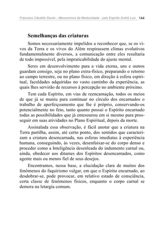 Francisco Cândido Xavier - Mecanismos da Mediunidade - pelo Espírito André Luiz   144




     Semelhanças das criaturas
     Somos necessariamente impelidos a reconhecer que, se os vi-
vos da Terra e os vivos do Além respirassem climas evolutivos
fundamentalmente diversos, a comunicação entre eles resultaria
de todo impossível, pela impraticabilidade do ajuste mental.
     Seres em desenvolvimento para a vida eterna, uns e outros
guardam consigo, seja no plano extra-físico, preparando o retorno
ao campo terrestre, ou no plano físico, em direção à esfera espiri-
tual, faculdades adquiridas no vasto caminho da experiência, as
quais lhes servirão de recursos à percepção no ambiente próximo.
     Tem cada Espírito, em vias de reencarnação, todos os meios
de que já se muniu para continuar no círculo dos encarnados o
trabalho de aperfeiçoamento que lhe é próprio, conservando-os
potencialmente no feto, tanto quanto possui o Espírito encarnado
todas as possibilidades que já entesourou em si mesmo para pros-
seguir em suas atividades no Plano Espiritual, depois da morte.
     Assinalada essa observação, é fácil anotar que a criatura na
Terra partilha, assim, até certo ponto, dos sentidos que caracteri-
zam a criatura desencarnada, nas esferas imediatas à experiência
humana, conseguindo, às vezes, desenfaixar-se do corpo denso e
proceder como a Inteligência desenleada do indumento carnal ou,
ainda, obedecer aos ditames dos Espíritos desencarnados, como
agente mais ou menos fiel de seus desejos.
     Encontramos, nessa base, a elucidação clara de muitos dos
fenômenos do faquirismo vulgar, em que o Espírito encarnado, ao
desdobrar-se, pode provocar, em relativo estado de consciência,
certa classe de fenômenos físicos, enquanto o corpo carnal se
demora na letargia comum.
 