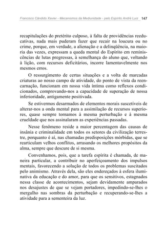 Francisco Cândido Xavier - Mecanismos da Mediunidade - pelo Espírito André Luiz   147




recapitulações do pretérito culposo, à falta de providências reedu-
cativas, nada mais puderam fazer que recair na loucura ou no
crime, porque, em verdade, a alienação e a delinqüência, na maio-
ria das vezes, expressam a queda mental do Espírito em reminis-
cências de lutas pregressas, à semelhança do aluno que, voltando
à lição, com recursos deficitários, incorre lamentavelmente nos
mesmos erros.
     O ressurgimento de certas situações e a volta de marcadas
criaturas ao nosso campo de atividade, do ponto de vista da reen-
carnação, funcionam em nossa vida íntima como reflexos condi-
cionados, comprovando-nos a capacidade de superação de nossa
inferioridade, antigamente positivada.
     Se estivermos desarmados de elementos morais suscetíveis de
alterar-nos a onda mental para a assimilação de recursos superio-
res, quase sempre tornamos à mesma perturbação e à mesma
crueldade que nos assinalaram as experiências passadas.
     Nesse fenômeno reside a maior percentagem das causas de
insânia e criminalidade em todos os setores da civilização terres-
tre, porquanto é aí, nas chamadas predisposições mórbidas, que se
rearticulam velhos conflitos, arrasando os melhores propósitos da
alma, sempre que descure de si mesma.
     Convenhamos, pois, que a tarefa espírita é chamada, de ma-
neira particular, a contribuir no aperfeiçoamento dos impulsos
mentais, favorecendo a solução de todos os problemas suscitados
pelo animismo. Através dela, são eles endereçados à esfera ilumi-
nativa da educação e do amor, para que os sensitivos, estagnados
nessa classe de acontecimentos, sejam devidamente amparados
nos desajustes de que se vejam portadores, impedindo-se-lhes o
mergulho nas sombras da perturbação e recuperando-se-lhes a
atividade para a sementeira da luz.
 