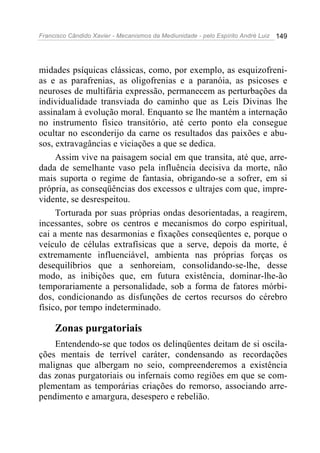 Francisco Cândido Xavier - Mecanismos da Mediunidade - pelo Espírito André Luiz   149




midades psíquicas clássicas, como, por exemplo, as esquizofreni-
as e as parafrenias, as oligofrenias e a paranóia, as psicoses e
neuroses de multifária expressão, permanecem as perturbações da
individualidade transviada do caminho que as Leis Divinas lhe
assinalam à evolução moral. Enquanto se lhe mantém a internação
no instrumento físico transitório, até certo ponto ela consegue
ocultar no esconderijo da carne os resultados das paixões e abu-
sos, extravagâncias e viciações a que se dedica.
     Assim vive na paisagem social em que transita, até que, arre-
dada de semelhante vaso pela influência decisiva da morte, não
mais suporta o regime de fantasia, obrigando-se a sofrer, em si
própria, as conseqüências dos excessos e ultrajes com que, impre-
vidente, se desrespeitou.
     Torturada por suas próprias ondas desorientadas, a reagirem,
incessantes, sobre os centros e mecanismos do corpo espiritual,
cai a mente nas desarmonias e fixações conseqüentes e, porque o
veículo de células extrafísicas que a serve, depois da morte, é
extremamente influenciável, ambienta nas próprias forças os
desequilíbrios que a senhoreiam, consolidando-se-lhe, desse
modo, as inibições que, em futura existência, dominar-lhe-ão
temporariamente a personalidade, sob a forma de fatores mórbi-
dos, condicionando as disfunções de certos recursos do cérebro
físico, por tempo indeterminado.

     Zonas purgatoriais
    Entendendo-se que todos os delinqüentes deitam de si oscila-
ções mentais de terrível caráter, condensando as recordações
malignas que albergam no seio, compreenderemos a existência
das zonas purgatoriais ou infernais como regiões em que se com-
plementam as temporárias criações do remorso, associando arre-
pendimento e amargura, desespero e rebelião.
 