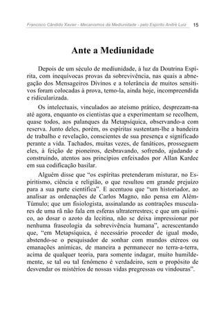 Francisco Cândido Xavier - Mecanismos da Mediunidade - pelo Espírito André Luiz   15




                      Ante a Mediunidade
     Depois de um século de mediunidade, à luz da Doutrina Espí-
rita, com inequívocas provas da sobrevivência, nas quais a abne-
gação dos Mensageiros Divinos e a tolerância de muitos sensiti-
vos foram colocadas à prova, temo-la, ainda hoje, incompreendida
e ridicularizada.
     Os intelectuais, vinculados ao ateísmo prático, desprezam-na
até agora, enquanto os cientistas que a experimentam se recolhem,
quase todos, aos palanques da Metapsíquica, observando-a com
reserva. Junto deles, porém, os espíritas sustentam-lhe a bandeira
de trabalho e revelação, conscientes de sua presença e significado
perante a vida. Tachados, muitas vezes, de fanáticos, prosseguem
eles, à feição de pioneiros, desbravando, sofrendo, ajudando e
construindo, atentos aos princípios enfeixados por Allan Kardec
em sua codificação basilar.
     Alguém disse que “os espíritas pretenderam misturar, no Es-
piritismo, ciência e religião, o que resultou em grande prejuízo
para a sua parte científica”. E acentuou que “um historiador, ao
analisar as ordenações de Carlos Magno, não pensa em Além-
Túmulo; que um fisiologista, assinalando as contrações muscula-
res de uma rã não fala em esferas ultraterrestres; e que um quími-
co, ao dosar o azoto da lecitina, não se deixa impressionar por
nenhuma fraseologia da sobrevivência humana”, acrescentando
que, “em Metapsíquica, é necessário proceder de igual modo,
abstendo-se o pesquisador de sonhar com mundos etéreos ou
emanações anímicas, de maneira a permanecer no terra-a-terra,
acima de qualquer teoria, para somente indagar, muito humilde-
mente, se tal ou tal fenômeno é verdadeiro, sem o propósito de
desvendar os mistérios de nossas vidas pregressas ou vindouras”.
 