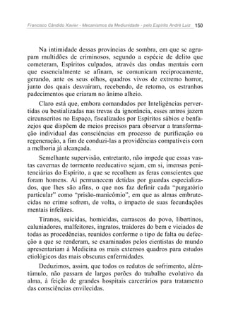 Francisco Cândido Xavier - Mecanismos da Mediunidade - pelo Espírito André Luiz   150




     Na intimidade dessas províncias de sombra, em que se agru-
pam multidões de criminosos, segundo a espécie de delito que
cometeram, Espíritos culpados, através das ondas mentais com
que essencialmente se afinam, se comunicam reciprocamente,
gerando, ante os seus olhos, quadros vivos de extremo horror,
junto dos quais desvairam, recebendo, de retorno, os estranhos
padecimentos que criaram no ânimo alheio.
     Claro está que, embora comandados por Inteligências perver-
tidas ou bestializadas nas trevas da ignorância, esses antros jazem
circunscritos no Espaço, fiscalizados por Espíritos sábios e benfa-
zejos que dispõem de meios precisos para observar a transforma-
ção individual das consciências em processo de purificação ou
regeneração, a fim de conduzi-las a providências compatíveis com
a melhoria já alcançada.
     Semelhante supervisão, entretanto, não impede que essas vas-
tas cavernas de tormento reeducativo sejam, em si, imensas peni-
tenciárias do Espírito, a que se recolhem as feras conscientes que
foram homens. Aí permanecem detidas por guardas especializa-
dos, que lhes são afins, o que nos faz definir cada “purgatório
particular” como “prisão-manicômio”, em que as almas embrute-
cidas no crime sofrem, de volta, o impacto de suas fecundações
mentais infelizes.
     Tiranos, suicidas, homicidas, carrascos do povo, libertinos,
caluniadores, malfeitores, ingratos, traidores do bem e viciados de
todas as procedências, reunidos conforme o tipo de falta ou defec-
ção a que se renderam, se examinados pelos cientistas do mundo
apresentariam à Medicina os mais extensos quadros para estudos
etiológicos das mais obscuras enfermidades.
     Deduzimos, assim, que todos os redutos de sofrimento, além-
túmulo, não passam de largos porões do trabalho evolutivo da
alma, à feição de grandes hospitais carcerários para tratamento
das consciências envilecidas.
 