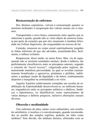 Francisco Cândido Xavier - Mecanismos da Mediunidade - pelo Espírito André Luiz   151




     Reencarnação de enfermos
     Dos abismos expiatórios, volvem à reencarnação quantos se
mostram inclinados à recuperação dos valores morais em si mes-
mos.
     Transportados a novo berço, comumente entre aqueles que os
induziram à queda, quando não se vêem objeto de amorosa ternu-
ra por parte de corações que por eles renunciam à imediata felici-
dade nas Esferas Superiores, são resguardados no recesso do lar.
     Contudo, renascem no corpo carnal espiritualmente jungidos
às linhas inferiores de que são advindos, assimilando-lhes, facil-
mente, o influxo aviltante.
     Reaparecem, desse modo, na arena física. Mas, via de regra,
quando não se mostram retardados mentais, desde a infância, são
perfeitamente classificáveis entre os psicopatas amorais, segundo
o conceito da “moral insanity”, vulgarizado pelos ingleses, de-
monstrando manifesta perversidade, na qual se revelam constan-
temente brutalizados e agressivos, petulantes e pérfidos, indife-
rentes a qualquer noção da dignidade e da honra, continuamente
dispostos a mergulhar na criminalidade e no vício.
     Aqueles Espíritos relativamente corrigidos nas escolas de re-
abilitação da Espiritualidade desenvolvem-se, no ambiente huma-
no, enquadráveis entre os psicopatas astênicos e abúlicos, fanáti-
cos e hipertímicos, ou identificáveis como representantes de
várias doenças e delírios psíquicos, inclusive aberrações sexuais
diversas.

     Obsessão e mediunidade
    Tais enfermos da alma, tantas vezes submetidos, sem resulta-
do satisfatório, à insulina e à convulsoterapia, quando recomenda-
dos ao auxílio dos templos espíritas, poderão ser tidos como
médiuns? Sem dúvida, são médiuns doentes, afinizados com os
 