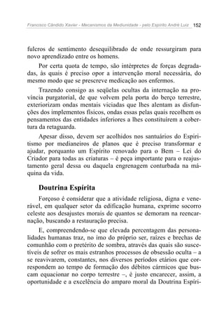Francisco Cândido Xavier - Mecanismos da Mediunidade - pelo Espírito André Luiz   152




fulcros de sentimento desequilibrado de onde ressurgiram para
novo aprendizado entre os homens.
     Por certa quota de tempo, são intérpretes de forças degrada-
das, às quais é preciso opor a intervenção moral necessária, do
mesmo modo que se prescreve medicação aos enfermos.
     Trazendo consigo as seqüelas ocultas da internação na pro-
víncia purgatorial, de que volvem pela porta do berço terrestre,
exteriorizam ondas mentais viciadas que lhes alentam as disfun-
ções dos implementos físicos, ondas essas pelas quais recolhem os
pensamentos das entidades inferiores a lhes constituírem a cober-
tura da retaguarda.
     Apesar disso, devem ser acolhidos nos santuários do Espiri-
tismo por medianeiros de planos que é preciso transformar e
ajudar, porquanto um Espírito renovado para o Bem – Lei do
Criador para todas as criaturas – é peça importante para o reajus-
tamento geral dessa ou daquela engrenagem conturbada na má-
quina da vida.

     Doutrina Espírita
     Forçoso é considerar que a atividade religiosa, digna e vene-
rável, em qualquer setor da edificação humana, exprime socorro
celeste aos desajustes morais de quantos se demoram na reencar-
nação, buscando a restauração precisa.
     E, compreendendo-se que elevada percentagem das persona-
lidades humanas traz, no imo do próprio ser, raízes e brechas de
comunhão com o pretérito de sombra, através das quais são susce-
tíveis de sofrer os mais estranhos processos de obsessão oculta – a
se reavivarem, constantes, nos diversos períodos etários que cor-
respondem ao tempo de formação dos débitos cármicos que bus-
cam equacionar no corpo terrestre –, é justo encarecer, assim, a
oportunidade e a excelência do amparo moral da Doutrina Espíri-
 