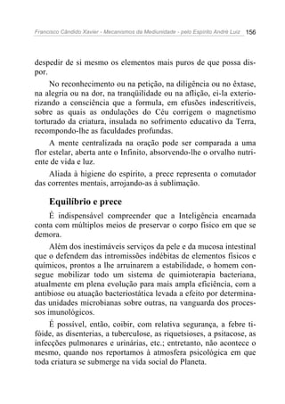 Francisco Cândido Xavier - Mecanismos da Mediunidade - pelo Espírito André Luiz   156




despedir de si mesmo os elementos mais puros de que possa dis-
por.
     No reconhecimento ou na petição, na diligência ou no êxtase,
na alegria ou na dor, na tranqüilidade ou na aflição, ei-la exterio-
rizando a consciência que a formula, em efusões indescritíveis,
sobre as quais as ondulações do Céu corrigem o magnetismo
torturado da criatura, insulada no sofrimento educativo da Terra,
recompondo-lhe as faculdades profundas.
     A mente centralizada na oração pode ser comparada a uma
flor estelar, aberta ante o Infinito, absorvendo-lhe o orvalho nutri-
ente de vida e luz.
     Aliada à higiene do espírito, a prece representa o comutador
das correntes mentais, arrojando-as à sublimação.

     Equilíbrio e prece
     É indispensável compreender que a Inteligência encarnada
conta com múltiplos meios de preservar o corpo físico em que se
demora.
     Além dos inestimáveis serviços da pele e da mucosa intestinal
que o defendem das intromissões indébitas de elementos físicos e
químicos, prontos a lhe arruinarem a estabilidade, o homem con-
segue mobilizar todo um sistema de quimioterapia bacteriana,
atualmente em plena evolução para mais ampla eficiência, com a
antibiose ou atuação bacteriostática levada a efeito por determina-
das unidades microbianas sobre outras, na vanguarda dos proces-
sos imunológicos.
     É possível, então, coibir, com relativa segurança, a febre ti-
fóide, as disenterias, a tuberculose, as riquetsioses, a psitacose, as
infecções pulmonares e urinárias, etc.; entretanto, não acontece o
mesmo, quando nos reportamos à atmosfera psicológica em que
toda criatura se submerge na vida social do Planeta.
 