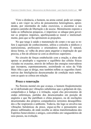 Francisco Cândido Xavier - Mecanismos da Mediunidade - pelo Espírito André Luiz   157




     Visto a distância, o homem, na arena carnal, pode ser compa-
rado a um viajor na selva de pensamentos heterogêneos, apren-
dendo, por intermédio de rudes exercícios, a encontrar o seu
próprio caminho de libertação e de ascese. Mentalmente exposto a
todas as influências psíquicas, é imperioso se eduque para gover-
nar os próprios impulsos, aperfeiçoando-se moral e intelectual-
mente, para que se lhe aprimorem as projeções.
     No que tange à saúde e manutenção do corpo e no que se re-
fere à aquisição de conhecimentos, utiliza a consulta a médicos e
nutricionistas, professores e orientadores diversos. É natural,
dessa forma, se valha da prece para angariar a inspiração de que
precisa, a fim de afinizar-se com as diretrizes superiores.
     No circuito de forças estabelecido com a oração, a alma não
apenas se predispõe a regenerar o equilíbrio das células físicas
viciadas ou exaustas, através do influxo das energias renovadoras
que incorpora, espontaneamente, assimilando os raios da Vida
Mais Alta a que se dirige, mas também reflete as sugestões ilumi-
nativas das Inteligências desencarnadas de condição mais nobre,
com as quais se coloca em relação.

     Prece e renovação
    Na floresta mental em que avança, o homem freqüentemente
se vê defrontado por vibrações subalternas que o golpeiam de rijo,
compelindo-o à fadiga e à irritação, sejam elas provenientes de
ondas enfermiças, partidas dos desencarnados em posição de
angústia e que lhe partilham o clima psíquico, ou de oscilações
desorientadas dos próprios companheiros terrestres desequilibra-
dos a lhe respirarem o ambiente. Todavia, tão logo se envolva nas
vibrações balsâmicas da prece, ergue-se-lhe o pensamento aos
planos sublimados, de onde recolhe as idéias transformadoras dos
Espíritos benevolentes e amigos, convertidos em vanguardeiros de
seus passos, na evolução.
 