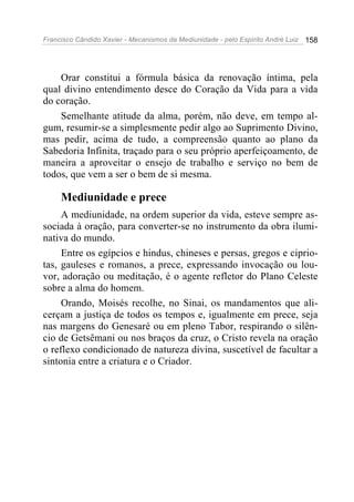 Francisco Cândido Xavier - Mecanismos da Mediunidade - pelo Espírito André Luiz   158




    Orar constitui a fórmula básica da renovação íntima, pela
qual divino entendimento desce do Coração da Vida para a vida
do coração.
    Semelhante atitude da alma, porém, não deve, em tempo al-
gum, resumir-se a simplesmente pedir algo ao Suprimento Divino,
mas pedir, acima de tudo, a compreensão quanto ao plano da
Sabedoria Infinita, traçado para o seu próprio aperfeiçoamento, de
maneira a aproveitar o ensejo de trabalho e serviço no bem de
todos, que vem a ser o bem de si mesma.

     Mediunidade e prece
     A mediunidade, na ordem superior da vida, esteve sempre as-
sociada à oração, para converter-se no instrumento da obra ilumi-
nativa do mundo.
     Entre os egípcios e hindus, chineses e persas, gregos e ciprio-
tas, gauleses e romanos, a prece, expressando invocação ou lou-
vor, adoração ou meditação, é o agente refletor do Plano Celeste
sobre a alma do homem.
     Orando, Moisés recolhe, no Sinai, os mandamentos que ali-
cerçam a justiça de todos os tempos e, igualmente em prece, seja
nas margens do Genesaré ou em pleno Tabor, respirando o silên-
cio de Getsêmani ou nos braços da cruz, o Cristo revela na oração
o reflexo condicionado de natureza divina, suscetível de facultar a
sintonia entre a criatura e o Criador.
 