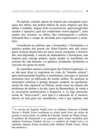 Francisco Cândido Xavier - Mecanismos da Mediunidade - pelo Espírito André Luiz   16




     Os espírita, contudo, apesar do respeito que consagram à pes-
quisa dos sábios, não podem abdicar do senso religioso que lhes
define o trabalho. Julgam lícito reverenciá-los, aproveitando-lhes
estudos e equações, qual nos conduzimos nestas páginas13, tanto
quanto eles mesmos, os sábios, lhes homenageiam o esforço,
utilizando-lhes o campo de atividade para experimentos e anota-
ções.
     Consideram os espíritas, que o historiador, o fisiologista e o
químico podem não pensar em Além-Túmulo, mas não conse-
guem avançar desprovidos de senso moral, porquanto o historia-
dor, sem dignidade, é veículo de imprudência; o fisiologista, sem
respeito para consigo próprio, quase sempre se transforma em
carrasco da vida humana, e o químico, desalmado, facilmente se
converte em agente da morte.
     Se caminham atentos à mensagem das Esferas Espirituais, is-
so não quer dizer se enquistem na visão de “mundos etéreos”,
para enternecimento beatifico e esterilizante, mas para se fazerem
elementos úteis na edificação do mundo melhor. Se analisam as
emanações anímicas é porque desejam cooperar no aperfeiçoa-
mento da vida espiritual no Planeta, assim como na solução dos
problemas do destino e da dor, junto da Humanidade, de modo a
se esvaziarem penitenciarias e hospícios, e, se algo procuram,
acima do “terra-a-terra”, esse algo é a educação de si mesmos,
através do bem puro aos semelhantes, com o que aspiram, sem


13
  A convite do Espírito André Luiz, os médiuns Francisco Cândido
Xavier e Waldo Vieira receberam os textos deste livro em noites de
quintas e terças-feiras, na cidade de Uberaba, Estado de Minas Gerais.
O prefácio de Emmanuel e os capítulos pares foram recebidos pelo
médium Francisco Cândido Xavier, e o prefácio de André Luiz e os
capítulos ímpares foram recebidos pelo médium Waldo Vieira. (Nota
dos médiuns.)
 