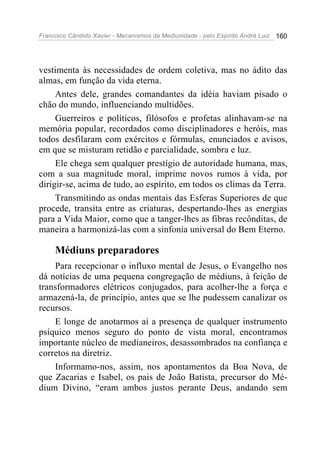 Francisco Cândido Xavier - Mecanismos da Mediunidade - pelo Espírito André Luiz   160




vestimenta às necessidades de ordem coletiva, mas no ádito das
almas, em função da vida eterna.
     Antes dele, grandes comandantes da idéia haviam pisado o
chão do mundo, influenciando multidões.
     Guerreiros e políticos, filósofos e profetas alinhavam-se na
memória popular, recordados como disciplinadores e heróis, mas
todos desfilaram com exércitos e fórmulas, enunciados e avisos,
em que se misturam retidão e parcialidade, sombra e luz.
     Ele chega sem qualquer prestígio de autoridade humana, mas,
com a sua magnitude moral, imprime novos rumos à vida, por
dirigir-se, acima de tudo, ao espírito, em todos os climas da Terra.
     Transmitindo as ondas mentais das Esferas Superiores de que
procede, transita entre as criaturas, despertando-lhes as energias
para a Vida Maior, como que a tanger-lhes as fibras recônditas, de
maneira a harmonizá-las com a sinfonia universal do Bem Eterno.

     Médiuns preparadores
    Para recepcionar o influxo mental de Jesus, o Evangelho nos
dá notícias de uma pequena congregação de médiuns, à feição de
transformadores elétricos conjugados, para acolher-lhe a força e
armazená-la, de princípio, antes que se lhe pudessem canalizar os
recursos.
    E longe de anotarmos aí a presença de qualquer instrumento
psíquico menos seguro do ponto de vista moral, encontramos
importante núcleo de medianeiros, desassombrados na confiança e
corretos na diretriz.
    Informamo-nos, assim, nos apontamentos da Boa Nova, de
que Zacarias e Isabel, os pais de João Batista, precursor do Mé-
dium Divino, “eram ambos justos perante Deus, andando sem
 