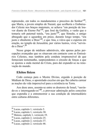 Francisco Cândido Xavier - Mecanismos da Mediunidade - pelo Espírito André Luiz   161




repreensão, em todos os mandamentos e preceitos do Senhor”21,
que Maria, a jovem simples de Nazaré, que acolheria o Embaixa-
dor Celeste nos braços maternais, se achava “em posição de lou-
vor diante do Eterno Pai”22, que José da Galiléia, o varão que o
tomaria sob paternal tutela, “era justo”23, que Simeão, o amigo
abnegado que o aguardou em prece, durante longo tempo, “era
justo e obediente a Deus”24, e que Ana, a viúva que o esperou em
oração, no templo de Jerusalém, por vários lustros, vivia “servin-
do a Deus”.25
     Nesse grupo de médiuns admiráveis, não apenas pelas per-
cepções avançadas que os situavam em contacto com os Emissá-
rios Celestes, mas também pela conduta irrepreensível de que
forneciam testemunho, surpreendemos o circuito de forças a que
se ajustou a onda mental do Cristo, para daí expandir-se na reno-
vação do mundo.

     Efeitos físicos
    Cedo começa para o Mestre Divino, erguido à posição de
Médium de Deus, o apostolado excelso em que lhe caberia carrear
as noções da vida imperecível para a existência na Terra.
    Aos doze anos, assenta-se entre os doutores de Israel, “ouvin-
do-os e interrogando-os”26, a provocar admiração pelos conceitos
que expendia e a entremostrar a sua condição de intermediário
entre culturas diferentes.



21
   Lucas, capítulo 1, versículo 5.
22
   Lucas, capítulo 1, versículo 30.
23
   Mateus, capítulo 1, versículo 19.
24
   Lucas, capítulo 2, versículo 25.
25
   Lucas, capítulo 2, versículo 37.
26
   Lucas, capítulo 2, versículo 46.
 