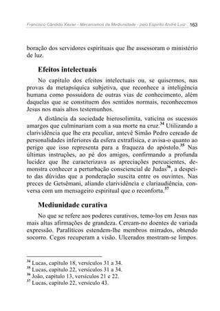 Francisco Cândido Xavier - Mecanismos da Mediunidade - pelo Espírito André Luiz   163




boração dos servidores espirituais que lhe assessoram o ministério
de luz.

     Efeitos intelectuais
     No capítulo dos efeitos intelectuais ou, se quisermos, nas
provas da metapsíquica subjetiva, que reconhece a inteligência
humana como possuidora de outras vias de conhecimento, além
daquelas que se constituem dos sentidos normais, reconhecemos
Jesus nos mais altos testemunhos.
     A distância da sociedade hierosolimita, vaticina os sucessos
amargos que culminariam com a sua morte na cruz.34 Utilizando a
clarividência que lhe era peculiar, antevê Simão Pedro cercado de
personalidades inferiores da esfera extrafísica, e avisa-o quanto ao
perigo que isso representa para a fraqueza do apóstolo.35 Nas
últimas instruções, ao pé dos amigos, confirmando a profunda
lucidez que lhe caracterizava as apreciações percucientes, de-
monstra conhecer a perturbação consciencial de Judas36, a despei-
to das dúvidas que a ponderação suscita entre os ouvintes. Nas
preces de Getsêmani, aliando clarividência e clariaudiência, con-
versa com um mensageiro espiritual que o reconforta.37

     Mediunidade curativa
    No que se refere aos poderes curativos, temo-los em Jesus nas
mais altas afirmações de grandeza. Cercam-no doentes de variada
expressão. Paralíticos estendem-lhe membros mirrados, obtendo
socorro. Cegos recuperam a visão. Ulcerados mostram-se limpos.


34
   Lucas, capítulo 18, versículos 31 a 34.
35
   Lucas, capítulo 22, versículos 31 a 34.
36
   João, capítulo 13, versículos 21 e 22.
37
   Lucas, capítulo 22, versículo 43.
 
