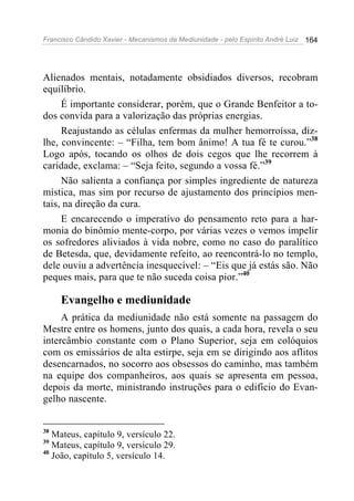 Francisco Cândido Xavier - Mecanismos da Mediunidade - pelo Espírito André Luiz   164




Alienados mentais, notadamente obsidiados diversos, recobram
equilíbrio.
     É importante considerar, porém, que o Grande Benfeitor a to-
dos convida para a valorização das próprias energias.
     Reajustando as células enfermas da mulher hemorroíssa, diz-
lhe, convincente: – “Filha, tem bom ânimo! A tua fé te curou.”38
Logo após, tocando os olhos de dois cegos que lhe recorrem à
caridade, exclama: – “Seja feito, segundo a vossa fé.”39
     Não salienta a confiança por simples ingrediente de natureza
mística, mas sim por recurso de ajustamento dos princípios men-
tais, na direção da cura.
     E encarecendo o imperativo do pensamento reto para a har-
monia do binômio mente-corpo, por várias vezes o vemos impelir
os sofredores aliviados à vida nobre, como no caso do paralítico
de Betesda, que, devidamente refeito, ao reencontrá-lo no templo,
dele ouviu a advertência inesquecível: – “Eis que já estás são. Não
peques mais, para que te não suceda coisa pior.”40

     Evangelho e mediunidade
     A prática da mediunidade não está somente na passagem do
Mestre entre os homens, junto dos quais, a cada hora, revela o seu
intercâmbio constante com o Plano Superior, seja em colóquios
com os emissários de alta estirpe, seja em se dirigindo aos aflitos
desencarnados, no socorro aos obsessos do caminho, mas também
na equipe dos companheiros, aos quais se apresenta em pessoa,
depois da morte, ministrando instruções para o edifício do Evan-
gelho nascente.


38
   Mateus, capítulo 9, versículo 22.
39
   Mateus, capítulo 9, versículo 29.
40
   João, capítulo 5, versículo 14.
 