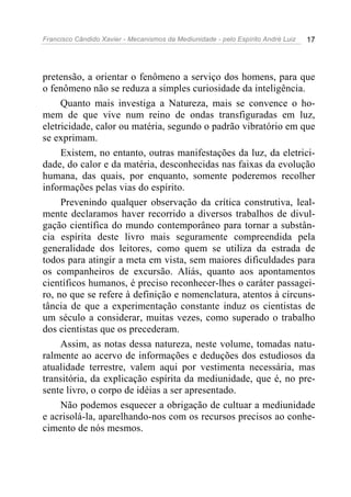 Francisco Cândido Xavier - Mecanismos da Mediunidade - pelo Espírito André Luiz   17




pretensão, a orientar o fenômeno a serviço dos homens, para que
o fenômeno não se reduza a simples curiosidade da inteligência.
     Quanto mais investiga a Natureza, mais se convence o ho-
mem de que vive num reino de ondas transfiguradas em luz,
eletricidade, calor ou matéria, segundo o padrão vibratório em que
se exprimam.
     Existem, no entanto, outras manifestações da luz, da eletrici-
dade, do calor e da matéria, desconhecidas nas faixas da evolução
humana, das quais, por enquanto, somente poderemos recolher
informações pelas vias do espírito.
     Prevenindo qualquer observação da crítica construtiva, leal-
mente declaramos haver recorrido a diversos trabalhos de divul-
gação científica do mundo contemporâneo para tornar a substân-
cia espírita deste livro mais seguramente compreendida pela
generalidade dos leitores, como quem se utiliza da estrada de
todos para atingir a meta em vista, sem maiores dificuldades para
os companheiros de excursão. Aliás, quanto aos apontamentos
científicos humanos, é preciso reconhecer-lhes o caráter passagei-
ro, no que se refere à definição e nomenclatura, atentos à circuns-
tância de que a experimentação constante induz os cientistas de
um século a considerar, muitas vezes, como superado o trabalho
dos cientistas que os precederam.
     Assim, as notas dessa natureza, neste volume, tomadas natu-
ralmente ao acervo de informações e deduções dos estudiosos da
atualidade terrestre, valem aqui por vestimenta necessária, mas
transitória, da explicação espírita da mediunidade, que é, no pre-
sente livro, o corpo de idéias a ser apresentado.
     Não podemos esquecer a obrigação de cultuar a mediunidade
e acrisolá-la, aparelhando-nos com os recursos precisos ao conhe-
cimento de nós mesmos.
 