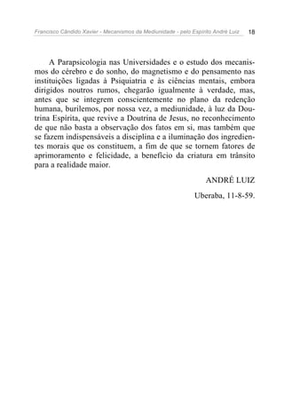 Francisco Cândido Xavier - Mecanismos da Mediunidade - pelo Espírito André Luiz   18




     A Parapsicologia nas Universidades e o estudo dos mecanis-
mos do cérebro e do sonho, do magnetismo e do pensamento nas
instituições ligadas à Psiquiatria e às ciências mentais, embora
dirigidos noutros rumos, chegarão igualmente à verdade, mas,
antes que se integrem conscientemente no plano da redenção
humana, burilemos, por nossa vez, a mediunidade, à luz da Dou-
trina Espírita, que revive a Doutrina de Jesus, no reconhecimento
de que não basta a observação dos fatos em si, mas também que
se fazem indispensáveis a disciplina e a iluminação dos ingredien-
tes morais que os constituem, a fim de que se tornem fatores de
aprimoramento e felicidade, a benefício da criatura em trânsito
para a realidade maior.
                                                                  ANDRÉ LUIZ
                                                             Uberaba, 11-8-59.
 