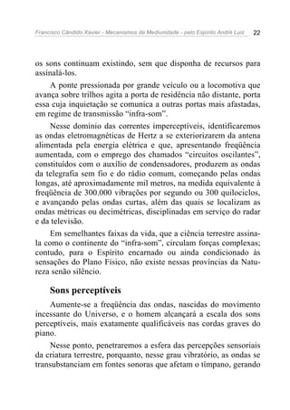 Francisco Cândido Xavier - Mecanismos da Mediunidade - pelo Espírito André Luiz   22




os sons continuam existindo, sem que disponha de recursos para
assinalá-los.
     A ponte pressionada por grande veículo ou a locomotiva que
avança sobre trilhos agita a porta de residência não distante, porta
essa cuja inquietação se comunica a outras portas mais afastadas,
em regime de transmissão “infra-som”.
     Nesse domínio das correntes imperceptíveis, identificaremos
as ondas eletromagnéticas de Hertz a se exteriorizarem da antena
alimentada pela energia elétrica e que, apresentando freqüência
aumentada, com o emprego dos chamados “circuitos oscilantes”,
constituídos com o auxílio de condensadores, produzem as ondas
da telegrafia sem fio e do rádio comum, começando pelas ondas
longas, até aproximadamente mil metros, na medida equivalente à
freqüência de 300.000 vibrações por segundo ou 300 quilociclos,
e avançando pelas ondas curtas, além das quais se localizam as
ondas métricas ou decimétricas, disciplinadas em serviço do radar
e da televisão.
     Em semelhantes faixas da vida, que a ciência terrestre assina-
la como o continente do “infra-som”, circulam forças complexas;
contudo, para o Espírito encarnado ou ainda condicionado às
sensações do Plano Físico, não existe nessas províncias da Natu-
reza senão silêncio.

     Sons perceptíveis
    Aumente-se a freqüência das ondas, nascidas do movimento
incessante do Universo, e o homem alcançará a escala dos sons
perceptíveis, mais exatamente qualificáveis nas cordas graves do
piano.
    Nesse ponto, penetraremos a esfera das percepções sensoriais
da criatura terrestre, porquanto, nesse grau vibratório, as ondas se
transubstanciam em fontes sonoras que afetam o tímpano, gerando
 