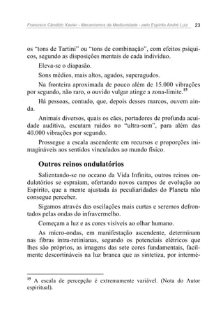 Francisco Cândido Xavier - Mecanismos da Mediunidade - pelo Espírito André Luiz   23




os “tons de Tartini” ou “tons de combinação”, com efeitos psíqui-
cos, segundo as disposições mentais de cada indivíduo.
     Eleva-se o diapasão.
     Sons médios, mais altos, agudos, superagudos.
     Na fronteira aproximada de pouco além de 15.000 vibrações
por segundo, não raro, o ouvido vulgar atinge a zona-limite.15
     Há pessoas, contudo, que, depois desses marcos, ouvem ain-
da.
     Animais diversos, quais os cães, portadores de profunda acui-
dade auditiva, escutam ruídos no “ultra-som”, para além das
40.000 vibrações por segundo.
     Prossegue a escala ascendente em recursos e proporções ini-
magináveis aos sentidos vinculados ao mundo físico.

     Outros reinos ondulatórios
    Salientando-se no oceano da Vida Infinita, outros reinos on-
dulatórios se espraiam, ofertando novos campos de evolução ao
Espírito, que a mente ajustada às peculiaridades do Planeta não
consegue perceber.
    Sigamos através das oscilações mais curtas e seremos defron-
tados pelas ondas do infravermelho.
    Começam a luz e as cores visíveis ao olhar humano.
    As micro-ondas, em manifestação ascendente, determinam
nas fibras intra-retinianas, segundo os potenciais elétricos que
lhes são próprios, as imagens das sete cores fundamentais, facil-
mente descortináveis na luz branca que as sintetiza, por intermé-


15
   A escala de percepção é extremamente variável. (Nota do Autor
espiritual).
 