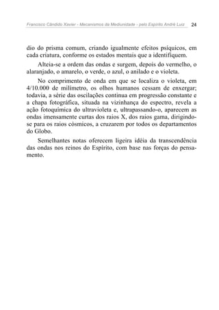 Francisco Cândido Xavier - Mecanismos da Mediunidade - pelo Espírito André Luiz   24




dio do prisma comum, criando igualmente efeitos psíquicos, em
cada criatura, conforme os estados mentais que a identifiquem.
     Alteia-se a ordem das ondas e surgem, depois do vermelho, o
alaranjado, o amarelo, o verde, o azul, o anilado e o violeta.
     No comprimento de onda em que se localiza o violeta, em
4/10.000 de milímetro, os olhos humanos cessam de enxergar;
todavia, a série das oscilações continua em progressão constante e
a chapa fotográfica, situada na vizinhança do espectro, revela a
ação fotoquímica do ultravioleta e, ultrapassando-o, aparecem as
ondas imensamente curtas dos raios X, dos raios gama, dirigindo-
se para os raios cósmicos, a cruzarem por todos os departamentos
do Globo.
     Semelhantes notas oferecem ligeira idéia da transcendência
das ondas nos reinos do Espírito, com base nas forças do pensa-
mento.
 