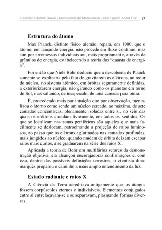 Francisco Cândido Xavier - Mecanismos da Mediunidade - pelo Espírito André Luiz   27




     Estrutura do átomo
     Max Planck, distinto físico alemão, repara, em 1900, que o
átomo, em lançando energia, não procede em fluxo contínuo, mas
sim por arremessos individuais ou, mais propriamente, através de
grânulos de energia, estabelecendo a teoria dos “quanta de energi-
a”.
     Foi então que Niels Bohr deduziu que a descoberta de Planck
somente se explicaria pelo fato de gravitarem os elétrons, ao redor
do núcleo, no sistema atômico, em órbitas seguramente definidas,
a exteriorizarem energia, não girando como os planetas em torno
do Sol, mas saltando, de inesperado, de uma camada para outra.
     E, procedendo mais por intuição que por observação, menta-
lizou o átomo como sendo um núcleo cercado, no máximo, de sete
camadas concêntricas, plenamente isoladas entre si, no seio das
quais os elétrons circulam livremente, em todos os sentidos. Os
que se localizam nas zonas periféricas são aqueles que mais fa-
cilmente se deslocam, patrocinando a projeção de raios lumino-
sos, ao passo que os elétrons aglutinados nas camadas profundas,
mais jungidos ao núcleo, quando mudam de órbita deixam escapar
raios mais curtos, a se graduarem na série dos raios X.
     Aplicada a teoria de Bohr em multifários setores da demons-
tração objetiva, ela alcançou encorajadoras confirmações e, com
isso, dentro das possíveis definições terrestres, o cientista dina-
marquês preparou o caminho a mais amplo entendimento da luz.

     Estado radiante e raios X
     A Ciência da Terra acreditava antigamente que os átomos
fossem corpúsculos eternos e indivisíveis. Elementos conjugados
entre si entrelaçavam-se e se separavam, plasmando formas diver-
sas.
 