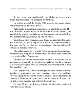 Francisco Cândido Xavier - Mecanismos da Mediunidade - pelo Espírito André Luiz   28




     Seriam como vasto mas limitado capital da vida de que a Na-
tureza poderia dispor sem qualquer desperdício.
     No último quartel do século XIX, porém, singulares altera-
ções marcaram os passos da Física.
     Retomando experiências iniciadas pelo cientista alemão Hit-
torf, William Crookes valeu-se de um tubo de vidro fechado, no
qual obtinha grande rarefação do ar, fazendo passar, através dele,
uma corrente elétrica, oriunda de alto potencial.
     Semelhante tubo poderia conter dois ou mais eletrodos (cáto-
dos e ânodos, ou pólos negativos e positivos, respectivamente),
formados por fios de platina, e rematados em placas metálicas de
substância e molde variáveis.
     Efetuada a corrente, o grande físico notou que do cátodo par-
tiam raios que, atingindo a parede oposta do vidro, nela formavam
certa luminosidade fluorescente.
     Crookes classificou como sendo radiante o estado em que se
mostrava o gás contido no recipiente e declarou guardar a impres-
são de que conseguira reter os corpúsculos que entretecem a base
física do Universo.
     Mas, depois dele, aparece Roentgen, que lhe retoma as inves-
tigações e, projetando os raios catódicos sobre tela metálica,
colocou a própria mão entre o tubo e pequena chapa recamada de
substância fluorescente, observando que os ossos se destacavam,
em cor escura, na carne que se fizera transparente.
     Os raios X ou raios Roentgen foram, desde então, trazidos à
consideração do mundo.
 