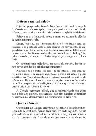 Francisco Cândido Xavier - Mecanismos da Mediunidade - pelo Espírito André Luiz   29




     Elétron e radioatividade
     O jovem pesquisador francês Jean Perrin, utilizando a ampola
de Crookes e o eletroscópio, conseguiu positivar a existência do
elétron, como partícula elétrica, viajando com rapidez vertiginosa.
     Pairava no ar a indagação sobre a massa e a expressão elétrica
de semelhante partícula.
     Surge, todavia, José Thomson, distinto físico inglês, que, es-
tudando-a do ponto de vista de um projétil em movimento, conse-
gue determinar-lhe a massa, que é, aproximadamente, 1.850 vezes
menor que a do átomo conhecido por mais leve, o hidrogênio,
calculando-lhe, ainda, com relativa segurança, a carga e a veloci-
dade.
     Os apontamentos objetivos, em torno do elétron, incentiva-
ram novos estudos do infinitamente pequeno.
     Animado pelos êxitos dos raios de Roentgen, Henri Becque-
rel, com o auxílio de amigos espirituais, porque até então o gênio
científico na Terra desconhecia o extenso cabedal radioativo do
urânio, escolhe esse elemento para a pesquisa de novas fontes dos
raios X e surpreende as radiações diferentes que encaminham o
casal Curie à descoberta do rádio.
     A Ciência percebeu, afinal, que a radioatividade era como
que a fala dos átomos, asseverando que eles nasciam e morriam
ou apareciam e desapareciam no reservatório da Natureza.

     Química Nuclear
    O contador de Geiger, emergindo no cenário das experimen-
tações da Microfísica, demonstrou que, em cada segundo, de um
grama de rádio se desprendem 36 bilhões de fragmentos radioati-
vos da corrente mais fraca de raios emanantes desse elemento,
 