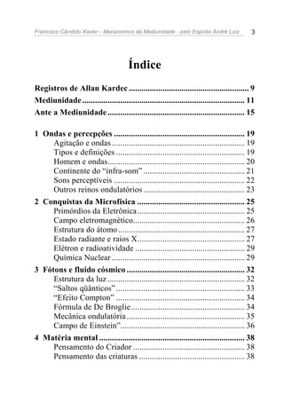 Francisco Cândido Xavier - Mecanismos da Mediunidade - pelo Espírito André Luiz           3




                                       Índice
Registros de Allan Kardec ......................................................... 9
Mediunidade ............................................................................. 11
Ante a Mediunidade ................................................................. 15

1 Ondas e percepções .............................................................. 19
     Agitação e ondas ............................................................... 19
     Tipos e definições ............................................................. 19
     Homem e ondas................................................................. 20
     Continente do “infra-som” ................................................ 21
     Sons perceptíveis .............................................................. 22
     Outros reinos ondulatórios ................................................ 23
2 Conquistas da Microfísica ................................................... 25
     Primórdios da Eletrônica................................................... 25
     Campo eletromagnético..................................................... 26
     Estrutura do átomo ............................................................ 27
     Estado radiante e raios X................................................... 27
     Elétron e radioatividade .................................................... 29
     Química Nuclear ............................................................... 29
3 Fótons e fluido cósmico ........................................................ 32
     Estrutura da luz ................................................................. 32
     “Saltos qüânticos” ............................................................. 33
     “Efeito Compton” ............................................................. 34
     Fórmula de De Broglie...................................................... 34
     Mecânica ondulatória ........................................................ 35
     Campo de Einstein”........................................................... 36
4 Matéria mental ..................................................................... 38
     Pensamento do Criador ..................................................... 38
     Pensamento das criaturas .................................................. 38
 