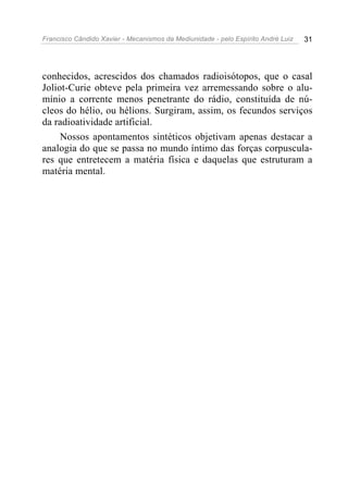 Francisco Cândido Xavier - Mecanismos da Mediunidade - pelo Espírito André Luiz   31




conhecidos, acrescidos dos chamados radioisótopos, que o casal
Joliot-Curie obteve pela primeira vez arremessando sobre o alu-
mínio a corrente menos penetrante do rádio, constituída de nú-
cleos do hélio, ou hélions. Surgiram, assim, os fecundos serviços
da radioatividade artificial.
     Nossos apontamentos sintéticos objetivam apenas destacar a
analogia do que se passa no mundo íntimo das forças corpuscula-
res que entretecem a matéria física e daquelas que estruturam a
matéria mental.
 